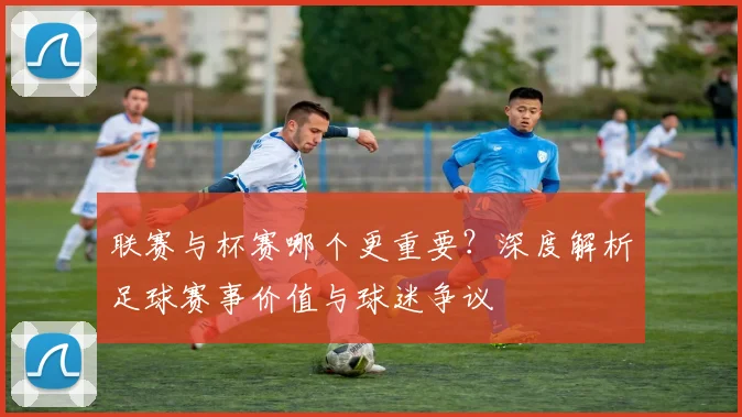 联赛与杯赛哪个更重要？深度解析足球赛事价值与球迷争议