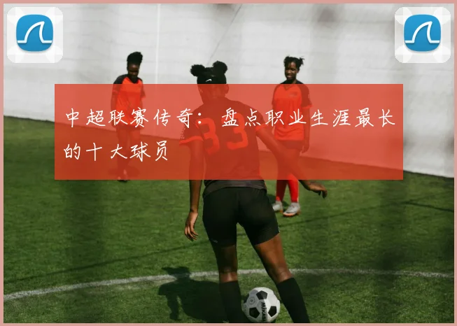 中超联赛传奇：盘点职业生涯最长的十大球员