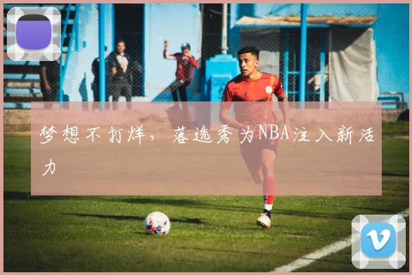 梦想不打烊，落选秀为NBA注入新活力