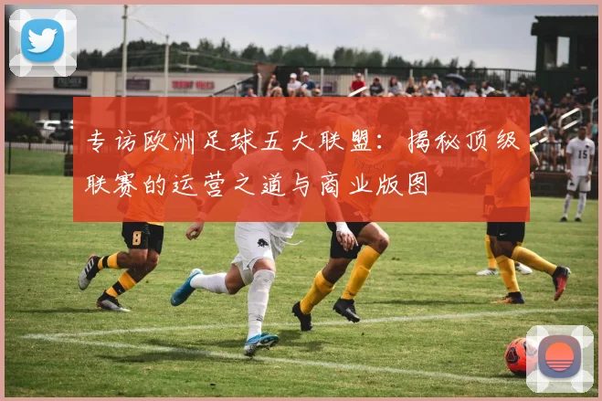 专访欧洲足球五大联盟：揭秘顶级联赛的运营之道与商业版图