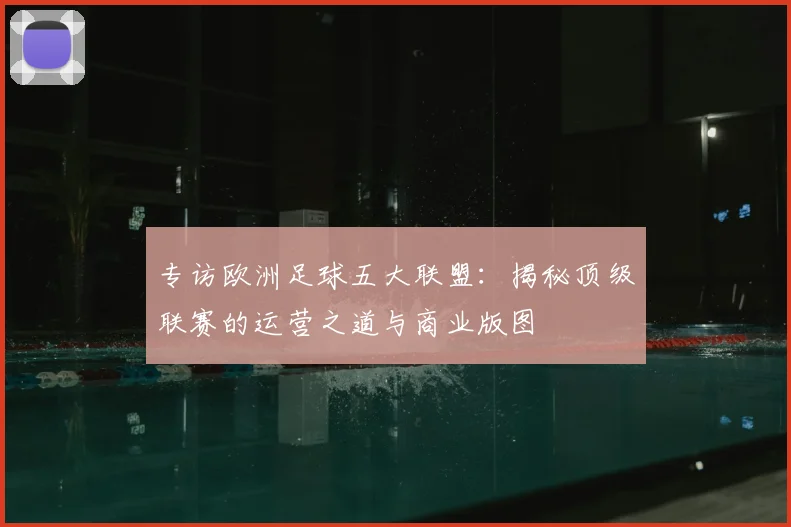 专访欧洲足球五大联盟：揭秘顶级联赛的运营之道与商业版图