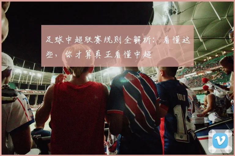 足球中超联赛规则全解析：看懂这些，你才算真正看懂中超