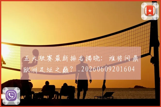 五大联赛最新排名揭晓：谁将问鼎欧洲足坛之巅？_20260609201604