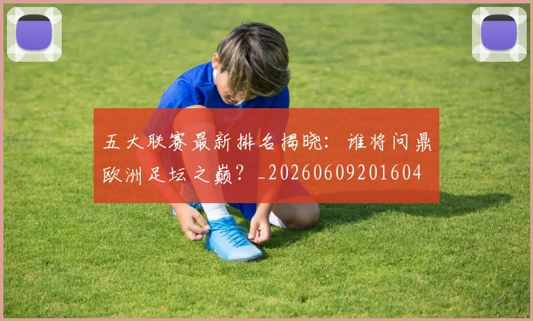 五大联赛最新排名揭晓：谁将问鼎欧洲足坛之巅？_20260609201604