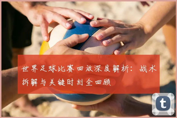 世界足球比赛回放深度解析：战术拆解与关键时刻全回顾